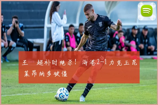 王燊超补时绝杀！海港2-1力克玉昆 莱昂纳多破僵