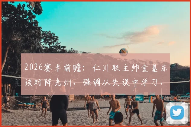 2026赛季前瞻:仁川联主帅金基东谈对阵光州,强调从失误中学习,目标打破不胜怪圈