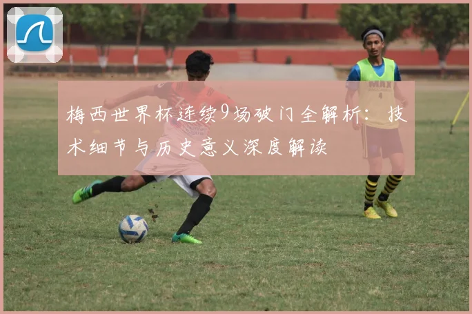 梅西世界杯连续9场破门全解析：技术细节与历史意义深度解读