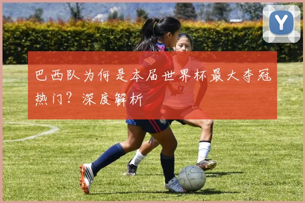 巴西队为何是本届世界杯最大夺冠热门？深度解析