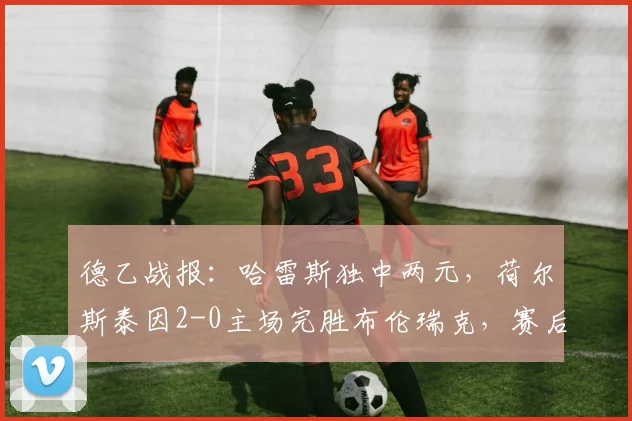 德乙战报：哈雷斯独中两元，荷尔斯泰因2-0主场完胜布伦瑞克，赛后分析