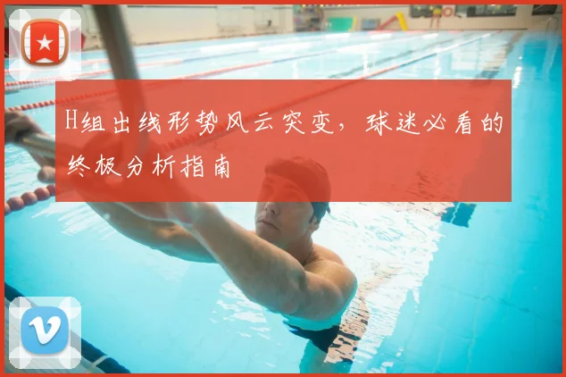H组出线形势风云突变，球迷必看的终极分析指南