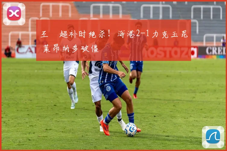 王燊超补时绝杀！海港2-1力克玉昆 莱昂纳多破僵